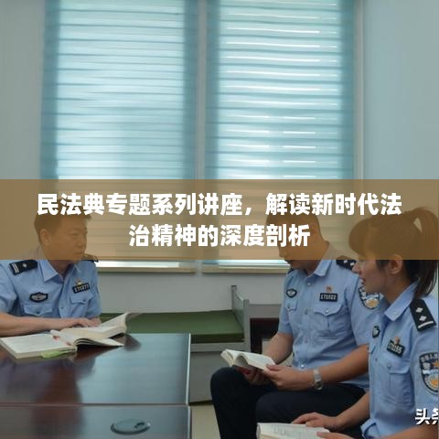 民法典专题系列讲座，解读新时代法治精神的深度剖析