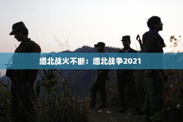 缅北战火不断：缅北战争2021 