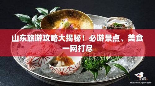 山东旅游攻略大揭秘！必游景点、美食一网打尽