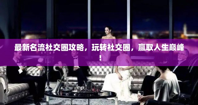 最新名流社交圈攻略，玩转社交圈，赢取人生巅峰！